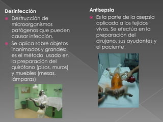 Desinfección
 Destrucción de
microorganismos
patógenos que pueden
causar infección.
 Se aplica sobre objetos
inanimados y grandes:
es el método usado en
la preparación del
quirófano (pisos, muros)
y muebles (mesas,
lámparas)

Antisepsia
 Es la parte de la asepsia
aplicada a los tejidos
vivos. Se efectúa en la
preparación del
cirujano, sus ayudantes y
el paciente

 