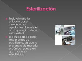 Esterilización




Todo el material
utilizado por el
cirujano o sus
ayudantes durante el
acto quirúrgico debe
estar estéril.
El equipo debe estar
limpio antes de
esterilizarlo, ya que la
presencia de material
orgánico reduce en
gran parte su
efectividad.

 