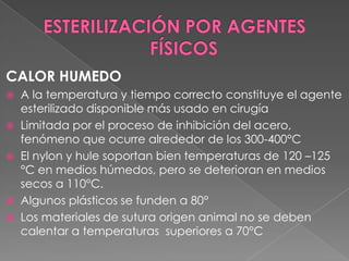 CALOR HUMEDO
A la temperatura y tiempo correcto constituye el agente
esterilizado disponible más usado en cirugía
 Limitada por el proceso de inhibición del acero,
fenómeno que ocurre alrededor de los 300-400°C
 El nylon y hule soportan bien temperaturas de 120 –125
°C en medios húmedos, pero se deterioran en medios
secos a 110°C.
 Algunos plásticos se funden a 80°
 Los materiales de sutura origen animal no se deben
calentar a temperaturas superiores a 70°C


 