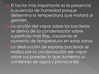 El factor más importante es la presencia
o ausencia de humedad porque
determina la temperatura que matará al
germen
 La acción del vapor sobre las bacterias
se deriva de su condensación sobre
superficies más frías, causando el
aumento de temperatura en estas zonas
 La destrucción de esporas bacterias se
realiza por la condensación del vapor
sobre sus paredes lo que aumenta su
contenido de agua y provoca lisis


 