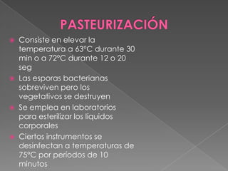 Consiste en elevar la
temperatura a 63°C durante 30
min o a 72°C durante 12 o 20
seg
 Las esporas bacterianas
sobreviven pero los
vegetativos se destruyen
 Se emplea en laboratorios
para esterilizar los líquidos
corporales
 Ciertos instrumentos se
desinfectan a temperaturas de
75°C por períodos de 10
minutos


 
