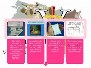 COLOCACION DE LOS GUANTES

Guantes
colocados
dentro de la
cartera con los
dedos pulgares
hacia la
abertura y los
extremos
doblados

La cartera de
guantes debe
ser abierta por
el segundo
ayudante y
presentada

Se abre el
sobre de talco
y se extiende su
contenido
sobre las
manos

Con una mano
se abre la
cartera con la
otra se toma el
primer guante
por el dobles

 