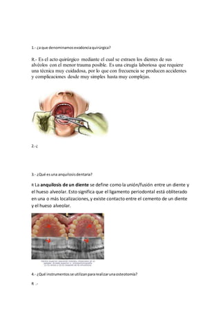 1.- ¿a que denominamos exodoncia quirúrgica? 
R.- Es el acto quirúrgico mediante el cual se extraen los dientes de sus 
alvéolos con el menor trauma posible. Es una cirugía laboriosa que requiere 
una técnica muy cuidadosa, por lo que con frecuencia se producen accidentes 
y complicaciones desde muy simples hasta muy complejas. 
2.-¿ 
3.- ¿Qué es una anquilosis dentaria? 
R La anquilosis de un diente se define como la unión/fusión entre un diente y 
el hueso alveolar. Esto significa que el ligamento periodontal está obliterado 
en una o más localizaciones, y existe contacto entre el cemento de un diente 
y el hueso alveolar. 
4.- ¿Qué instrumentos se utilizan para realizar una osteotomía? 
R .- 
 