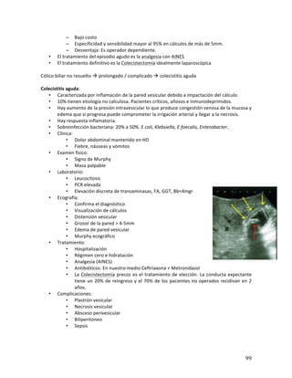 ! 99!
– Bajo*costo*
– Especificidad*y*sensibilidad*mayor*al*95%*en*cálculos*de*más*de*5mm.*
– Desventaja:*Es*operador*dependiente.*
• El*tratamiento*del*episodio*agudo*es*la*analgesia*con*AINES*
• El*tratamiento*definitivo*es*la*Colecistectomía*idealmente*laparoscópica*
*
Cólico*biliar*no*resuelto*!*prolongado*/*complicado*!*colecistitis*aguda*
*
Colecistitis(aguda:*
• Caracterizada*por*inflamación*de*la*pared*vesicular*debido*a*impactación*del*cálculo.*
• 10%*tienen*etiología*no*calculosa.*Pacientes*críticos,*añosos*e*inmunodeprimidos.*
• Hay*aumento*de*la*presión*intravesicular*lo*que*produce*congestión*venosa*de*la*mucosa*y*
edema*que*si*progresa*puede*comprometer*la*irrigación*arterial*y*llegar*a*la*necrosis.*
• Hay*respuesta*inflamatoria.*
• Sobreinfección*bacteriana:*20%*a*50%.*E2coli,2Klebsiella,2E2foecalis,2Enterobacter.*
• Clínica:*
• Dolor*abdominal*mantenido*en*HD*
• Fiebre,*náuseas*y*vómitos*
• Examen*físico:*
• Signo*de*Murphy*
• Masa*palpable*
• Laboratorio:*
• Leucocitosis*
• PCR*elevada*
• Elevación*discreta*de*transaminasas,*FA,*GGT,*Bb<4mgr*
• Ecografía:*
• Confirma*el*diagnóstico*
• Visualización*de*cálculos*
• Distensión*vesicular*
• Grosor*de*la*pared*>*4b5mm*
• Edema*de*pared*vesicular*
• Murphy*ecográfico*
• Tratamiento:*
• Hospitalización*
• Régimen*cero*e*hidratación*
• Analgesia*(AINES)*
• Antibióticos:*En*nuestro*medio*Ceftriaxona*+*Metronidazol*
• La*Colecistectomía*precoz*es*el*tratamiento*de*elección.*La*conducta*expectante*
tiene*un*20%*de*reingreso*y*el*70%*de*los*pacientes*no*operados*recidivan*en*2*
años.*
• Complicaciones:*
• Plastrón*vesicular*
• Necrosis*vesicular*
• Absceso*perivesicular*
• Biliperitoneo*
• Sepsis*
*
*
 