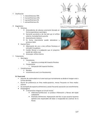 ! 127!
*
• Clasificación*
› F.*interesfinteriana*70%*
› F.*transesfinteriana*23%*
› F.*supraesfinteriana*5%*
› F.*extraesfinteriana*2%*
*
! Diagnóstico*
! Síntomas*
! Antecedentes* de* absceso* anorrectal* drenado* en*
forma*espontánea*o*quirúrgica*
! Secreción* purulenta* y* de* mal* olor* por* el* orificio*
externo,*humedad*local*y*prurito*
! Generalmente*indolora*
! En* forma* intermitente* puede* abscedarse* y*
provocar*dolor*
! Examen*físico*
! Observación* de* uno* o* más* orificios* fistulosos* al*
entreabrir*los*glúteos*
! Cordón* fibroso* a* la* palpación* que* al* comprimir*
puede*dar*salida*a*pus*
! Anoscopía:*orificio*interno*
• Tratamiento*
o Quirúrgico*
" Fistulotomía*
• Apertura*y*curetaje*del*trayecto*fistuloso*
" Fistulectomía*
• Extirpación*del*trayecto*fistuloso*
o Complicaciones*
" Recidiva*
" Incontinencia*anal*(<*en*fistulotomía)*
(
IV.(Fisura(anal(
• Solución*de*continuidad*en*el*canal*anal*que*normalmente*va*desde*el*margen*anal*a*
la*línea*dentada*
• Ocurre* de* preferencia* en* línea* mediobposterior,* menos* frecuente* en* línea* mediob
anterior*
• Se*acompaña*de*espasmo*esfinteriano*y*existe*frecuente*asociación*con*estreñimiento**
! Etiopatogenia*
! 3*mecanismos*integran*un*círculo*vicioso*
! Inflamatorio/infeccioso:* se* produce* inflamación* y* fibrosis* del* tejido*
subepitelial*
! Anomalía*esfinteriana:*Hiperpresión*del*EAI,*lo*que*causaría*isquemia*
epitelial*anal*responsable*del*dolor*e*incapacidad*de*cicatrizar*de*la*
fístula*
 