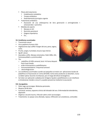 ! 130!
• Pilares*del*tratamiento*
• Estabilización*metabólica*
• Terapia*antibiótica*
• Desbridamiento*quirúrgico*urgente!*
• Tratamiento*antibiótico*
• Asociación* de* una* cefalosporina* de* 3era* generación* o* aminoglicósido* +*
antianaerobio*+*penicilina*
• Medidas*de*soporte*
• Manejo*en*UCI*
• Nutrición*parenteral*
• Oxígeno*hiperbárico*
• Etc…*
*
VII.(Condilomas(acuminados(
• Transmisión*sexual*
• Virus*papiloma*humano*18,6*
• Vegetaciones*tipo*coliflor*margen*del*ano,*pene,*vagina,*
vulva.*
• Prurito,*sangre,*humedad,*ensucia*ropa*interior.**
• Dg*dif:*cáncer.*
• Asociados*a*sífilis.*Manejo*sintomatico.*Pedir*VDRL,*VIH,*
homosexualidad*u*y*promiscuidad.**
• Tto:**
o *podofilino*10b30%*semanal,*local.*4b6*horas*después*
hacer*buen**lavado*
o acido*tricloroacetico*y*podofilotoxina*
o inmunomoduladores:*imiquimod*semanal.*
o *electrofulguracion*
• Los*condilomas*acuminados*cuando*son*pequeños*se*tratan*con**aplicaciones*locales*de*
podofilina*ó*5bFluororacilo*en*crema*(EFUDIX).*Como*estos*productos*se*absorben,*nunca*
se*deben*aplicar*durante*el*embarazo,*por*el*riesgo*del*efecto*teratogénico.*
• Se*tratan*con*aplicación*cuidadosa*de*nitrógeno*liquido*o*podofilotoxina*o*con*interferon*
α*intralesional;*tienden*a*recurrir*y*pueden*prevenirse*mediante*la*vacunación*
*
(((((((VIII.(Coccigodinia(
• Dolor*vago*sacrocoxigeo.*Molestias*perianales.**
• Mujeres*50b60*años*
• Funcional:*ansioso,*espasmo*crónico*del*elevador*del*ano.*Enfermedad*de*televidentes,*
depresión*
• Orgánica:*secuela*trauma,*infección*sobre*unión*sacrocoxigea.**
• Tratamiento:*no*apoyar*zona*afectada,*reposo,*infiltración*con*anestésicos,*corticoides*
*
*
*
*
*
*
 