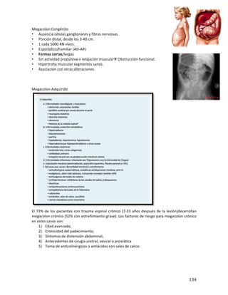 ! 134!
Megacolon*Congénito*
• Ausencia*células*ganglionares*y*fibras*nerviosas.*
• Porción*distal,*desde*los*3b40*cm.*
• 1*cada*5000*RN*vivos.*
• Esporádico/Familiar*(ADbAR)*
• Formas(cortas/largas*
• Sin*actividad*propulsiva*o*relajación*muscula!*Obstrucción*funcional.*
• Hipertrofia*muscular*segmentos*sanos.*
• Asociación*con*otras*alteraciones.*
*
*
*
Megacolon*Adquirido*
*
El*73%*de*los*pacientes*con*trauma*espinal*crónico*(7b33*años*después*de*la*lesión)desarrollan*
megacolon*crónico*(52%*con*estreñimiento*grave).*Los*factores*de*riesgo*para*megacolon*crónico*
en*estos*casos*son:* *
1) Edad*avanzada;**
2) Cronicidad*del*padecimiento;* *
3) Síntomas*de*distensión*abdominal;* *
4) Antecedentes*de*cirugía*uretral,*vesical*o*prostática* *
5) Toma*de*anticolinérgicos*o*antiácidos*con*sales*de*calcio*
*
*
*
*
 