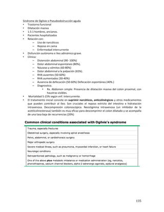 ! 135!
Sindrome*de*Ogilvie*o*Pseudoobstrucción*aguda*
• Trastorno*funcional**
• Dilatación*masiva*
• 1.5:1*hombres,*ancianos.*
• Pacientes*hospitalizados(*
• Relación*con:*
– Uso$de$narcóticos*
– Reposo*en*cama**
– Enfermedad*intercurrente**
• Disfunción)autónoma)e)íleo)adinámico)grave.*
• Clínica:*
– Distensión(abdominal((90b*100%)**
– Dolor%abdominal%espontáneo%(80%),%*
– Náuseas*y*vómitos*(60b80%)**
– Dolor*abdominal*a*la*palpación*(65%).*
– RHA*ausentes*(50b60%)**
– RHA*aumentados*(30b40%)**
– Ausencia*de*defecación*(50b60%)*Defecación*espontánea*(40%.)**
– Diagnostico.*
• Rx.*Abdomen*simple:*Presencia*de*dilatación*masiva*del*colon*proximal,*con*
haustras*visibles.*
• *Mortalidad*5b15%*según*enf.*Intercurrente.*
• El*tratamiento*inicial*consiste*en*suprimir*narcóticos,+anticolinérgicos+y*otros*medicamentos*
que* pueden& contribuir& al& íleo.& Son& cruciales& el& reposo& estricto& del& intestino& e& hidratación*
intravenosa.* Descompresión* colonoscópica.* Neostigmina* intravenosa* (un* inhibidor* de* la*
acetilcolinesterasa)*también*es*muy*eficaz*para*descomprimir*el*colon*dilatado*y*se#acompaña#
de*una*tasa*baja*de*recurrencias*(20%)*
*
*
*
*
*
*
*
*
 