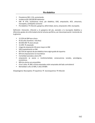 ! 162!
Pie(diabético(
*
• Prevalencia*DM:*2.1%,*aumentando.*
• Incidencia*60b150/100.00*habitantes*
• DM* !* HTA,* insuficiencia* renal,* pie* diabético,* EAO,* amputación,* ACV,* amaurosis,*
neuropatía,*cardiopatía*coronaria*
• Pie*diabético*!*infección,*gangrena,*deformidad,*ulcera,*amputación,*EAO,*neuropatía.*
*
Definición:* Ulceración,* infección* y* /o* gangrena* del* pie,* asociado* a* la* neuropatía* diabética* y*
diferentes*grados*de*enfermedad*arterial*oclusiva*periférica,*por*descompensación*mantenida*de*
la*glicemia.**
*
• 12b25%*de*DM*hace*ulcera*
• 45b65*años*(hombres*>*60*años)*
• 40b50%*DM*!*ulcera*de*pie*
• 15b20%*!*amputado*
• riesgo*de*amputación*40*veces*mayor*en*DM*
• 50%*hospitalización*en*DM*
• 60b75%*de*ingresos*de*pie*diabético*tiene*algún*grado*de*isquemia*
• 85%*de*amputaciones*no*traumáticas*
• mortalidad*asociada*a*ulcera*4%*
• amputación* se* asocia* a:* morbimortalidad,* consecuencias* sociales,* psicológicas,*
económicas.**
• 80%*de*ulceras*son*prevenibles.*
• A*los*5*años*!*28%*a*50*de*amputados*están*amputados*del*lado*contralateral*
• Mortalidad*1*año*13b40%,*5*años*39b80%*
*
Etiopatogenia:*Neuropatico*!*isquémico*!**neuroisquemico*!*Infección*
 