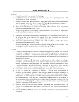 ! 173!
Fiebre(postoperatoria((
*
Resumen:*
• motivo*frecuente*de*interconsulta*al*infectólogo**
• En*71%*de*los*casos,*las*infecciones*nosocomiales*ocurren*en*el*paciente*quirúrgico,*y*40%*
de*ellas*están*en*el*sitio*quirúrgico*
• Cuando*el*cirujano*pide*la*interconsulta*!*descartado*que*el*foco*se*encuentre*en*la*zona*
operatoria*y,*por*lo*tanto,*se*cuenta*con*que*el*infectólogo*lo*vaya*a*buscar*a*otra*parte*
• Tener*siempre*presente*el*foco*quirúrgico*(casi*50%*de*los*casos).*
• Otras* causas:* infecciones* del* tracto* urinario* (ITU),* infecciones* del* tracto* respiratorio,*
infecciones*relacionadas*a*catéter*y*otras.**
• La*bacteremia*aparece*al*final,*ya*que*cualquiera*de*estos*focos*puede*ser*origen,*pero*
puede*haber*bacteremia*sin*un*foco*claro.*
*
• La*fiebre*en*el*postoperatorio*inmediato*!*paciente*que*es*sometido*a*cirugía*y*dentro*de*
las* primeras* 24* horas* desarrolla* un* cuadro* clínico* con* resultados* de* laboratorio*
compatibles*con*el*síndrome*de*respuesta*inflamatoria*sistémica.**
• El*paciente*está*comprometido,*con*dolor*en*la*herida*operatoria,*y*puede*haber*eritema*
rápidamente*progresivo*e,*incluso,*bulas.*
• Las* infecciones* graves* del* sitio* operatorio* en* las* primeras* 24* horas* se* deben* a* dos*
microorganismos:*Streptococcus2pyogenes2y2Clostridium2perfringens.22*
*
En*Chile:*
• S*pyogenes*es*un*patógeno*emergente,*cada*vez*mas*frecuente*en*cuadros*muy*graves.*Si*
no*se*hace*un*diagnóstico*precoz*y*no*se*toman*medidas*muy*rápida,*las*consecuencias*
pueden*ser*catastróficas.*Son*infecciones*necrotizantes,*cuadros*agudos*con*destrucción*
fulminante*de*tejido*y*signos*sistémicos*de*toxicidad,*asociados*a*una*alta*mortalidad.*Da*
la*fasceitis*necrotizante.**
• La* fasceítis* necrotizante* !* diagnóstico* se* debe* establecer* sobre* la* base* de* hallazgos*
quirúrgicos* y* morfopatológicos,* y* los* criterios* diagnósticos* son:* destrucción* tisular*
extensa,*trombosis*de*vasos*sanguíneos,*gran*cantidad*de*bacterias*en*relación*a*la*fascia*
y*relativamente*poca*reacción*inflamatoria.*Puede*que*no*se*encuentre*pus*o*que*haya*
muy*poca.*Lo*que*se*ve*es*necrosis,*que*puede*tener*una*evolución*fulminante.***
• Las*fasceítis*necrotizantes*se*dividen*en*dos*grupos,*tipo*I*y*tipo*II*(mas*frecuentes)*
• La* Tipo* II* la* produce* el* S.* pyogenes.* Se* presenta* a* cualquier* edad,* generalmente* en*
pacientes*sin*antecedentes*mórbidos.*Puede*relacionarse*a*procedimientos*quirúrgicos.*La*
mayoría*de*los*casos*que*se*han*presentado*en*Chile*últimamente*se*han*relacionado*con*
complicación*de*una*varicela.*Es*un*cuadro*de*rápida*progresión,*caracterizado*por*dolor*
de*la*zona*operatoria,*fiebre*muy*alta,*con*escalofríos*y*aspecto*séptico*del*paciente.*En*
las*primeras*fases*del*proceso*puede*que*no*haya*evidencias*claras*de*infección*en*el*sitio*
operatorio.*En*el*cultivo*líquido*se*observan*las*colonias*hemolíticas*características*de*S.*
pyogenes,*el*gérmen*responsable*del*cuadro.*
• Entonces,* si* un* paciente* quirúrgico* comienza* con* fiebre* alta,* con* aspecto* tóxico,* con*
eritema*de*la*zona*operatoria,*plantearse*inmediatamente*una*situación*de*emergencia*
médica.*
• La*conducta*debe*ser*bastante*agresiva,*con*toma*de*hemocultivos*e*inicio*de*tratamiento*
antibiótico.**
 