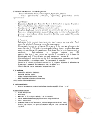 ! 180!
1.(desarrollo((!(alteración(por(defecto(y(exceso(
* b*defecto:*faltan*como*atelias,*pezón*invaginado,*hipomastias,*amastias*
* b* exceso:* poliareolotelia,* polimastias,* hipermastias,* ginecomastias,* mamas*
supernumeraras*
*
* I.*por*defecto:*
" Síndrome* de* Poland:* poco* frecuente.* Puede* ir* de* hipoplasia* o* agnesia* de* pezón* o*
hipomastias,*hasta*ausencia*de*la*extremidad,*dedos,*mano,*etc.*
" Amastia:*ausencia*congénita*del*tejido*mamario,*infrecuente*
" Hipoplasia* de* glándula* mamaria:* asimetría* con* disminución* de* volumen* de* la* mama.*
Después*de*telarquia*se*relaciona*a*desnutrición*proteica,*anorexia,*insuficiencia*ovárica*
prematura* * enfermedades* crónicas* consuntivas.* Ejercicio* puede* producir* hipomastia.*
Trumatismo,*cirugía.**
*
* II.*Por*exceso*
" Polimastias:* tejido* mamario* supernumerario.* Mas* frecuente* es* zona* axilar.* Puede*
desarrollar*galactocele.*Se*ve*en*primer*embarazo*y*se*opera.**
" Ginecomastia:* hombre,* uni* o* bilateral.* Mayor* parte* de* las* veces* por* alteraciones* del*
desarrollo*entre*60b70%*hombres*tienen*en*pubertad*peor*después*se*reduce.*Otra*causa*
es*cirrosis,*obesidad,*problema*pulmonar,*Ca*testículo,*Ca*nivel*central*que*aumenta*el*
estrógeno.* * Espironolactona* en* hombres* mayores* con* HTA.*
examen* físico* debe* ir* con* examen* de* testículo* !* secundario* a* Ca* testículo.* Qx*
Ginecomastia*senil:*57%*en*>45*años,*por*edad,*testosterona*y*obesias.*Qx*
" Hipertrofia* juvenil:* crecimiento* excesivo* de* 1* o* ambas* mamas* en* adolecencia.* Posible*
hipersensiblidad*a*esteroides*sexuales.*TTo*mamoplastia*de*reducción*
" Asimetría* de* mamas:* crecimiento* asimétrico,* se* recupera* despues* de* adolescencia.*
Frecuente*e*irrelevante.*Qx,*se*aumenta*una*o*se*reduce*otra.*
" Mama*tuberosa:*mucha*proyección,*base*de*inserción.*
*
2.(Tu(benignos(
" Epiteliales:*adenoma,*papiloma*
" Estroma:*fibroma,*lipoma*
" Mixto:*fibroadenoma,*tumor*filoide*
" Piel:*papiloma,*quiste*sebáceo,*verrugas*
El*mas*común*es*el*fibroadenoma*
*
A.*adenoma*de*pezón*
• Nódulo*retroareolar,*pude*dar*infecciones*y*hemorragia*por*pezón.*TTo*Qx*
*
B.*fibroadenoma*(mixto) *
" Puede*malignizarse*
" Frecuente*
" Menores*de*30*años*(25%*de*<26,*12%*es*bilateral)*
" Tejido*mamario*de*sostén*y*tejido*mamario*propiamente*tal*
" Causa*desconocida*
" Síntomas:*nódulo*bien*delimitado,*inmerso*en*gelatina*mamaria,*firme,*
elástico,* se* desplaza.* No* produce* anomalía* en* piel.* Solo* aumento* de*
volumen.**
 