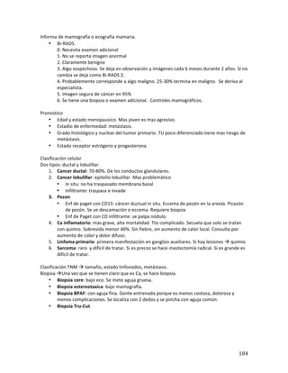 ! 184!
Informa*de*mamografía*o*ecografía*mamaria.*
• BibRADS.*
0.*Necesita*examen*adicional*
1.*No*se*reporta*imagen*anormal*
2.*Claramente*benigno*
3.*Algo*sospechoso.*Se*deja*en*observación*y*imágenes*cada*6*meses*durante*2*años.*Si*no*
cambia*se*deja*como*BibRADS*2.*
4.*Probablemente*corresponde*a*algo*maligno.*25b30%*termina*en*maligno.**Se*deriva*al*
especialista.*
5.*Imagen*segura*de*cáncer*en*95%*
6.*Se*tiene*una*biopsia*o*examen*adicional.**Controles*mamográficos.**
*
Pronostico*
• Edad*y*estado*menopausico.*Mas*joven*es*mas*agresivo.**
• Estadio*de*enfermedad:*metástasis.*
• Grado*histológico*y*nuclear*del*tumor*primario.*TU*poco*diferenciado*tiene*mas*riesgo*de*
metástasis.**
• Estado*receptor*estrógeno*y*progesterona.**
*
Clasificación*celular*
Dos*tipos:*ductal*y*lobulillar.*
1. Cancer*ductal:*70b80%.*De*los*conductos*glandulares.*
2. Cancer(lobulillar:*epitelio*lobulillar.*Mas*problemático*
• In*situ:*no*ha*traspasado*membrana*basal*
• Infiltrante:*traspasa*e*invade*
3. Pezon(
• Enf*de*paget*con*CD15:*cáncer*ductual*in*situ.*Eccema*de*pezón*en*la*areola.*Picazón*
de*pezón.*Se*ve*descamación*o*eccema.*Requiere*biopsia*
• Enf*de*Paget*con*CD*infiltrante:*se*palpa*nódulo.*
4. Ca(inflamatorio:*mas*grave,*alta*mortalidad.*Tto*complicado.*Secuela*que*solo*se*tratan*
con*quimio.*Sobrevida*menor*40%.*Sin*fiebre,*sin*aumento*de*calor*local.*Consulta*por*
aumento*de*color*y*dolor*difuso.**
5. Linfoma(primario:*primera*manifestación*en*ganglios*auxiliares.*Si*hay*lesiones*!*quimio*
6. Sarcoma:*raro**y*difícil*de*tratar.*Si*es*precoz*se*hace*mastectomía*radical.*Si*es*grande*es*
difícil*de*tratar.**
*
Clasificación*TNM*!*tamaño,*estado*linfonodos,*metástasis.**
Biopsia*!Una*vez*que*se*tienen*claro*que*es*Ca,*se*hace*biopsia.*
• Biopsia(core:*bajo*eco.*Se*mete*aguja*gruesa.*
• Biopsia(estereotaxica:*bajo*mamografía.**
• Biopsia(BPAF:*con*aguja*fina.*Gente*entrenada*porque*es*menos*costosa,*dolorosa*y*
menos*complicaciones.*Se*localiza*con*2*dedos*y*se*pincha*con*aguja*común.*
• Biopsia(TruGCut(
(
(
(
(
 