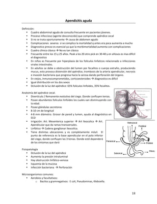 ! 18!
Apendicitis(aguda(
*
Definición:**
• Cuadro*abdominal*agudo*de*consulta*frecuente*en*pacientes*jóvenes.*
• Proceso*infeccioso*(agente*desconocido)*que*comprende*apéndice*cecal*
• Si*no*se*trata*oportunamente*!*causa*de*abdomen*agudo*
• Complicaciones**severas**si*se*complica*la*mortalidad*q*antes*era*poca*aumenta*a*mucho**
• Diagnostico*precoz*es*esencial*ya*que*la*morbimortalidad*aumenta*con*complicaciones**
• Cuadro*clínico*clásico*!*No*es*tan*clásico**
• Frecuente*entre*los*15*y*25*años.*Peak*a*los*20*otro*pick*en*30b40*y*en*añosos*es*mas*difícil*
el*diagnostico*
• En*niños*es*frecuente*por*hiperplasia*de*los*folículos*linfaticos*relacionado*a*infecciones*
virales*intestinales.**
• En*adultos*se*debe*a*obstrucción*del*lumen*por*fecalitos*o*cuerpo*extraño,*produciendo*
mucus,*esto*provoca*distensión*del*apéndice,*trombosis*de*la*arteria*apendicular,*necrosis*
e*invasión*bacteriana*que*progresa*hacia*la*serosa*dando*perforación*del*órgano.*
• En*viejos,*inmunocomprometidos,*corticoesteroides*!*diagnostico*es*difícil*
• Igual*distribución*en*los*dos*sexos*
• Oclusión*de*la*luz*del*apéndice:*65%*folículos*linfoides,*35%*fecalitos.**
*
Anatomía*del*apéndice*cecal.**
• Divertículo*/*Remanente*evolutivo*del*ciego.*Donde*confluyen*tenias.*
• Posee*abundantes*folículos*linfoides*los*cuales*van*disminuyendo*con*
la*edad.**
• Posee*glándulas*secretoras**
• 8b10*cm*de*longitud*
• 4b8*mm*diámetro.*Grosor*de*pared*y*lumen,*ayuda*al*diagnóstico*en*
ECO**
• Irrigación:*Art.*Mesenterica*superior*!*Art*Ileocolica*!*Art.*
Apendicular*que*da*ramas*transversales.**
• Linfático*!*Cadena*ganglionar*ileocolica.**
• Tiene* distintas* ubicaciones* y* es* completamente* móvil.* * El*
punto*de*referencia*es*la*base*apendicular*en*el*polo*inferior*
del*ciego,*donde*confluyen*las*3*tenias.*Donde*esté*dependerá*
de*los*síntomas*que*dará**
*
Fisiopatología*
• Oclusión*de*la*luz*del*apéndice*
• Aumenta*la*presión*intraluminal*
• Hay*obstrucción*linfáticobvenosa*
• Isquemia*de*la*mucosa*
• Infección*bacteriana**!*Perforación*
*
Microorganismos*comunes:*
• Aerobios*y*facultativos:*
o Bacilos*y*gramnegativos:**E*coli,*Pseudominas,*Klebsiella.*
 