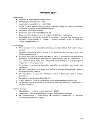 ! 201!
Pancreatitis*aguda*
!
Epidemiologia!
• Incidencia!!!aumentado!los!últimos!20!años!
• 300.000!ingresos!hospitalarios!al!año!
• mayoría!tienen!evolución!leve!y!autolimitada!
• 10?20%! !! tiene! respuesta! inflamatoria! de! progresión! rápida,! con! estancia! hospitalaria!
prolongada,!morbilidad!y!mortalidad!significativas!
• pancreatitis!leve!!!mortalidad!1%!
• Pancreatitis!grave!!!mortalidad!hasta!10?30$!
• Causa!mas!frecuente!de!muerte!es!!!síndrome!de!disfunción!multiorganica!
• Mortalidad! tiene! distribución! bimodal! !! primeras! 2! semanas! (fase! temprana! con!
disfunción! multiorgancica)! !! pasadas! 2! semanas! (periodo! tardío)! se! debe! por!
complicaciones!septicémicas!!
!
Fisiopatología!
• PA!es!resultado!final!de!activación!enzimática!pancreática!anómala!dentro!de!las!células!
acinares.!
• Respuesta! inflamatoria! puede! evitarse! si! las! células! acinares! se! tratan! antes! con!
inhibidores!de!catepsina!B!
• Activacion! intraacinar! de! enzimas! pancreáticas! induce! la! autodigestion! del! parénquima!
pancreático!normal!!!células!libera!citosinas!proinflamatorias!(TNF!alfa,!interleucinas!1,2!
y! 6,! ! antiinflamatorios! como! IL?10,! antagonista! del! receptor! para! IL?1! !! propagan! la!
respuesta!a!nivel!local!y!sistémico!
• Se! reclutan! en! parénquima! pancreático! neutrófilos! y! macrófagos! que! liberan! más!
mediadores.!
• Respuesta! inflamatoria! local! agrava! mas! porque! incremente! permeabilidad! y! daña! la!
microcirculación!del!páncreas!
• En! casos! graves! !! respuesta! inflamatoria! induce! a! hemorragia! local! y! necrosis!
pancreática.!
• Cascada!inflamatoria!es!atilintada!en!80?90%!
• El!resto!persiste!en!circulo!vicioso!de!lesión!pancreática!y!reacciones!inflamatorias!
• En! pequeño! numero! de! pacientes! !! liberación! masiva! de! mediadores! inflamatorios! a!
circulación!sistémica.!
!
Factores!de!riesgo!
• Cálculos!biliares!y!consumo!excesivo!de!etanol!!!70?80%!
• En!pediatría!?>!traumatismo!abdominal!cerrado!y!enfermedades!sistémicas!!
• PA! autoinmunitaria! y! farmacológica! !! diagnostico! diferenciales! en! pacientes!
reumatológicos!con!lupus!o!!Sjogren!
!
!
!
!
!
!
!
 