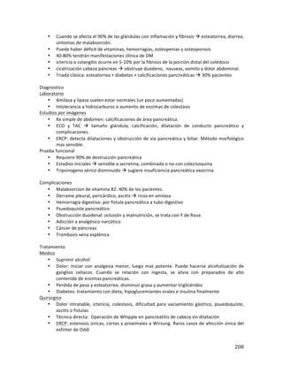 ! 208!
• Cuando!se!afecta!el!90%!de!las!glándulas!con!inflamación!y!fibrosis!!!esteatorrea,!diarrea,!
síntomas!de!malabsorción.!
• Puede!haber!déficit!de!vitaminas,!hemorragias,!osteopenias!y!osteoporosis!
• 40?80%!tendrán!manifestaciones!clínica!de!DM!
• ictericia!o!colangitis!ocurre!en!5?10%!por!la!fibrosis!de!la!porción!distal!del!colédoco!
• cicatrización!cabeza!páncreas!!!obstruye!duodeno,!!nauseas,!vomito!y!dolor!abdominal.!
• Triada!clásica:!esteatorrea!+!diabetes!+!calcificaciones!pancreáticas!!!30%!pacientes!
!
Diagnostico!
Laboratorio!
• Amilasa!y!lipasa!suelen!estar!normales!(un!poco!aumentadas)!
• Intolerancia!a!hidrocarburos!o!aumento!de!enzimas!de!colestasis!
Estudios!por!imágenes!
• Rx!simple!de!abdomen:!calcificaciones!de!área!pancreática.!
• ECO! y! TAC! !! tamaño! glándula,! calcificación,! dilatación! de! conducto! pancreático! y!
complicaciones.!!!
• ERCP:!detecta!dilataciones!y!obstrucción!de!vía!pancreática!y!biliar.!Método!morfológico!
mas!sensible.!
Prueba!funcional!
• Requiere!90%!de!destrucción!pancreática!
• Estadios!iniciales!!!sensible!a!secretina,!combinada!o!no!con!colecisoquina!
• Tripsinogeno!sérico!disminuido!!!sugiere!insuficiencia!pancreática!exocrina!
!
Complicaciones!
• Malabsorcion!de!vitamina!B2:!40%!de!los!pacientes.!
• Derrame!pleural,!pericárdico,!ascitis!!!ricos!en!amilasa!
• Hemorragia!digestiva:!por!fistula!pancreática!a!tubo!digestivo!
• Psuedoquiste!pancreático!
• Obstrucción!duodenal:!oclusión!y!malnutrición,!se!trata!con!Y!de!Roux!
• Adicción!a!analgésico!narcótico!
• Cáncer!de!páncreas!
• Trombosis!vena!esplénica!
!
Tratamiento!
Medico!
• Suprimir!alcohol!
• Dolor:!iniciar!con!analgesia!menor,!luego!mas!potente.!Puede!hacerse!alcoholización!de!
ganglios! celiacos.! Cuando! se! relación! con! ingesta,! se! alivia! con! preparados! de! alto!
contenido!de!enzimas!pancreáticas.!!
• Perdida!de!peso!y!esteatorrea:!disminuir!grasa!y!aumentar!triglicéridos!
• Diabetes:!tratamiento!con!dieta,!hipoglucemiantes!orales!e!insulina!finalmente!!
Quirúrgico!
• Dolor! intratable,! ictericia,! colestasis,! dificultad! para! vaciamiento!gástrico,! psuedoquiste,!
ascitis!o!fistulas!
• Técnica!directa:!!Operación!de!Whipple!en!pancreatitis!de!cabeza!sin!dilatación!!
• ERCP:!estenosis!únicas,!cortas!y!proximales!a!Wirsung.!Raros!casos!de!afección!única!del!
esfínter!de!Oddi!
 