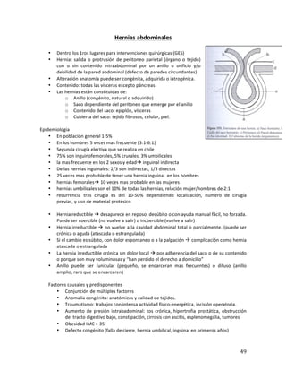 ! 49!
Hernias(abdominales(
(
• Dentro'los'1ros'lugares'para'intervenciones'quirúrgicas'(GES)'
• Hernia:' salida' o' protrusión' de' peritoneo' parietal' (órgano' o' tejido)'
con' o' sin' contenido' intraabdominal' por' un' anillo' u' orificio' y/o'
debilidad'de'la'pared'abdominal'(defecto'de'paredes'circundantes)'
• Alteración'anatomía'puede'ser'congénita,'adquirida'o'iatrogénica.'
• Contenido:'todas'las'vísceras'excepto'páncreas''
• Las'hernias'están'constituidas'de:''
o Anillo'(congénito,'natural'o'adquirido)'
o Saco'dependiente'del'peritoneo'que'emerge'por'el'anillo'
o Contenido'del'saco:'epiplón,'vísceras'
o Cubierta'del'saco:'tejido'fibrosos,'celular,'piel.'
'
Epidemiologia'
• En'población'general'1M5%'
• En'los'hombres'5'veces'mas'frecuente'(3:1M6:1)'
• Segunda'cirugía'electiva'que'se'realiza'en'chile'
• 75%'son'inguinofemorales,'5%'crurales,'3%'umbilicales'
• la'mas'frecuente'en'los'2'sexos'y'edad!'inguinal'indirecta'
• De'las'hernias'inguinales:'2/3'son'indirectas,'1/3'directas''
• 25'veces'mas'probable'de'tener'una'hernia'inguinal''en'los'hombres'
• hernias'femorales!'10'veces'mas'probable'en'las'mujeres''
• hernias'umbilicales'son'el'10%'de'todas'las'hernias,'relación'mujer/hombres'de'2:1'
• recurrencia' tras' cirugía' es' del' 10M50%' dependiendo' localización,' numero' de' cirugía'
previas,'y'uso'de'material'protésico.''
'
• Hernia'reductible'!'desaparece'en'reposo,'decúbito'o'con'ayuda'manual'fácil,'no'forzada.'
Puede'ser'coercible'(no'vuelve'a'salir)'o'incoercible'(vuelve'a'salir)'
• Hernia'irreductible'!'no'vuelve'a'la'cavidad'abdominal'total'o'parcialmente.'(puede'ser'
crónica'o'aguda'(atascada'o'estrangulada)'
• Si'el'cambio'es'súbito,'con'dolor'espontaneo'o'a'la'palpación'!'complicación'como'hernia'
atascada'o'estrangulada'
• La'hernia'irreductible'crónica'sin'dolor'local'!'por'adherencia'del'saco'o'de'su'contenido'
o'porque'son'muy'voluminosas'y'“han'perdido'el'derecho'a'domicilio”''
• Anillo' puede' ser' funicular' (pequeño,' se' encarceran' mas' frecuentes)' o' difuso' (anillo'
amplio,'raro'que'se'encarceren)''
'
Factores'causales'y'predisponentes'
• Conjunción'de'múltiples'factores'
• Anomalía'congénita:'anatómicas'y'calidad'de'tejidos.'
• Traumatismo:'trabajos'con'intensa'actividad'físicoMenergética,'incisión'operatoria.''
• Aumento' de' presión' intrabadominal:' tos' crónica,' hipertrofia' prostática,' obstrucción'
del'tracto'digestivo'bajo,'constipación,'cirrosis'con'ascitis,'esplenomegalia,'tumores'
• Obesidad'IMC'>'35''
• Defecto'congénito'(falla'de'cierre,'hernia'umbilical,'inguinal'en'primeros'años)'
 