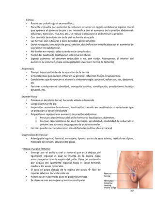! 50!
Clínica:'
• Puede'ser'un'hallazgo'al'examen'físico.''
• Paciente'consulta'por'aumento'de'volumen'o'tumor'en'región'umbilical'o'inguino'crural'
que'aparece'al'ponerse'de'pie'o'se''intensifica'con'el'aumento'de'la'presión'abdominal:'
esfuerzos,'ejercicios,'risa,'tos,'etc.,'se'reduce'o'desaparece'al'disminuir'la'presión.'
• Con'cambios'de'coloración'de'la'piel'en'hernia'atascada.'
• Las'hernias'son'indoloras'o'poco'sensibles'generalmente.'
• Dolor'no'agudo,'sensación'de'peso,'tensión,'disconfort'son'modificados'por'el'aumento'de'
la'presión'intraabdominal.'
• No'duelen'en'reposo,'salvo'cuando'esta'complicadas.'
• Puede'dar'cuadro'de'obstrucción'intestinal'en'obeso.'
• Signos:' aumento' de' volumen' reductible' o' no,' con' ruidos' hidroaereos' al' interior' del'
aumento'de'volumen,'masa'solida'palpable'(ovario'en'hernia'de'lactante)'
'
Anamnesis'
• Tiempo'transcurrido'desde'la'aparición'de'la'hernia'
• Circunstancias'que'pueden'influir'en'su'génesis:'esfuerzos'físicos,'cirugía'previa'
• Condiciones'que'favorecen'o'alteran'la'sintomatología:'posición,'esfuerzos,'tos,'deportes,'
etc'
• Factores'coadyuvantes:'obesidad,'bronquitis'crónica,'constipación,'prostastismo,'trabajo'
pesados,'etc.'
'
Examen'físico'
• Primero'en'decúbito'dorsal,'haciendo'válsala'o'tosiendo''
• Luego'examinar'de'pie.''
• Inspección:'aumento'de'volumen,'localización,'tamaño'en'centímetros'y'variaciones'que'
se'producen'al'cesar'el'esfuerzo'
• Palpación'en'reposo'y'con'aumento'de'presión'abdominal.''
o Precisar'características'del'anillo'herniario:'localización,'diámetro.'
o Precisar'características'del'saco'herniario:'sensibilidad,'posibilidad'de'reducción'y'
presencia'o'ausencia'de'gorgoteo'de'asas'intestinales''
• Hernias'pueden'ser'seculares'(un'solo'defecto)'o'multisaculares'(varios)'
'
Diagnostico'diferencial'
• Adenopatía'inguinal,'femoral,'varicocele,'lipoma,'varice'de'vena'safena,'testículo'ectópico,'
hidrocele'de'cordón,'absceso'del'psoas''
'
Hernia'crural'o'femoral'
• Emerge' por' el' anillo' crural' o' femoral' que' esta' debajo' del'
ligamento' inguinal' el' cual' se' inserta' en' la' espina' iliaca'
anteroMsuperior'y'en'la'espina'del'pubis.'Paso'del'contenido'
por' debajo' del' ligamento' inguinal' hacia' el' canal' femoral,'
medial'a'los'vasos'femorales.'''
• El' saco' se' palpa' debajo' de' la' espina' del' pubis' !' fácil' de'
reparar'salvo'en'pacientes'obesos'
• Puede'pasar'inadvertida'pues'es'poco'voluminosa'
• Se'observa'mas'en'mujeres'y'ancinas'multiparas'
 