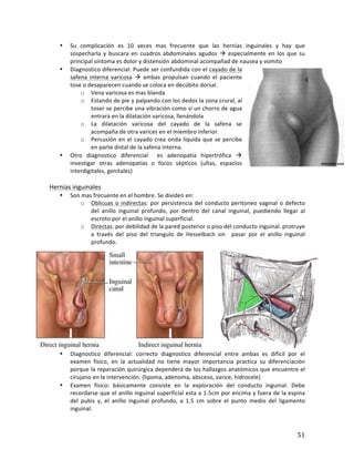 ! 51!
• Su' complicación' es' 10' veces' mas' frecuente' que' las' hernias' inguinales' y' hay' que'
sospecharla' y' buscara' en' cuadros' abdominales' agudos' !' especialmente' en' los' que' su'
principal'síntoma'es'dolor'y'distensión'abdominal'acompañad'de'nausea'y'vomito'
• Diagnostico'diferencial:'Puede'ser'confundida'con'el'cayado'de'la'
safena' interna' varicosa' !' ambas' propulsan' cuando' el' paciente'
tose'o'desaparecen'cuando'se'coloca'en'decúbito'dorsal. '
o Vena'varicosa'es'mas'blanda'
o Estando'de'pie'y'palpando'con'los'dedos'la'zona'crural,'al'
toser'se'percibe'una'vibración'como'si'un'chorro'de'agua'
entrara'en'la'dilatación'varicosa,'llenándola'
o La' dilatación' varicosa' del' cayado' de' la' safena' se'
acompaña'de'otra'varices'en'el'miembro'inferior.'
o Percusión'en'el'cayado'crea'onda'liquida'que'se'percibe'
en'parte'distal'de'la'safena'interna.'
• Otro' diagnostico' diferencial' ' es' adenopatía' hipertrófica' !'
investigar' otras' adenopatías' o' focos' sépticos' (uñas,' espacios'
interdigitales,'genitales)'
'
Hernias'inguinales''
• Son'mas'frecuente'en'el'hombre.'Se'dividen'en:'
o Oblicuas'o'indirectas:'por'persistencia'del'conducto'peritoneo'vaginal'o'defecto'
del' anillo' inguinal' profundo,' por' dentro' del' canal' inguinal,' puediendo' llegar' al'
escroto'por'el'anillo'inguinal'superficial.'
o Directas:'por'debilidad'de'la'pared'posterior'o'piso'del'conducto'inguinal.'protruye'
a' través' del' piso' del' triangulo' de' Hesselbach' sin ' pasar' por' el' anillo' inguinal'
profundo.'''
• Diagnostico' diferencial:' correcto' diagnostico' diferencial' entre' ambas' es' difícil' por' el'
examen' físico,' en' la' actualidad' no' tiene' mayor' importancia' practica' su' diferenciación'
porque'la'reparación'quirúrgica'dependerá'de'los'hallazgos'anatómicos'que'encuentre'el'
cirujano'en'la'intervención.'(lipoma,'adenoma,'absceso,'varice,'hidrocele)'
• Examen' físico:' básicamente' consiste' en' la' exploración' del' conducto' inguinal.' Debe'
recordarse'que'el'anillo'inguinal'superficial'esta'a'1.5cm'por'encima'y'fuera'de'la'espina'
del' pubis' y,' el' anillo' inguinal' profundo,' a' 1.5' cm' sobre' el' punto' medio' del' ligamento'
inguinal.''
 