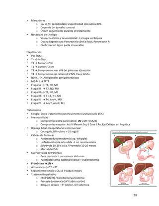 ! 58!
• Marcadores*
o CA*19b9*:*Sensibilidad*y*especificidad*solo*aprox*80%*
o Depende*del*tamaño*tumoral*
o Útil*en*seguimiento*durante*el*tratamiento*
• Necesidad*de*citología*
o Sospecha*clínica*y*resecabilidad*→*cirugia*sin*Biopsia*
o Dudas*diagnsoticas:*Pancreatitis*cónica*focal,*Pancreatitis*AI*
o Confirmación*dg*en*pacte*irresecable*
*
Etapificación*
• Por*TNM:*
• Tis*→*In*Situ*
• T1*→*Tumor*<*2cm**
• T2*→*Tumor*>*2*cm*
• T3*→*Compromiso*mas*allá*del*páncreas*s/vascular*
• T4*→*Compromiso*eje*celíaco*AbV*MS,*Cava,*Aorta*
• N0bN1*→*LN*regionales*peri*pancreáticos*
• M0bM1*→*MTT*
• Etapa*IA**→*T1,*N0,*M0**********************************************
• Etapa*IB***→*T2,*N0,*M0********************************************
• Etapa*IIA*→*T3,*N0,*M0**********************************************
• Etapa*IIB**→*T1b3,*N1,*M0******************************************
• Etapa*III***→*T4,*AnyN,*M0****************************************
• Etapa*IV***→*AnyT,*AnyN,*M1*
*
Tratamiento*
• Cirugía:*único*tratamiento*potencialmente*curativo*(solo*15%)*
• Irresecabilidad**
o Compromiso*extra*pancreático:*LN*y*MTT*(IIA/B)*
o Compromiso*vascular:*A*y*V*Mesent*Sup*/*Cava*/*Ao,*Eje*Celíaco,*art*hepática*
• Drenaje*biliar*preoperatorio:*controversial*
o Colangitis,*Bilirrubina*>*10*mg/dl*
• Cabeza*de*Páncreas*
o Pancreatoduodenectomía*(op.*Whipple)!*
o Linfadenectomía*extendida*→*no*recomendada*
o Sobrevida*10b25%*a*5a*/*Promedio*10b20*meses*
o Mortalidad*5%*
• Cuerpo*y*cola*de*Páncreas*
o Peor*pronóstico*por*escasos*síntomas*
o Pancreatectomía*subtotal*o*distal*+*esplenectomía*
• Pronóstico(→(LN(+*
• Adyuvancia*→*QT*+*RT*
• Seguimiento*clínico*y*CA*19b9*cada*6*meses*
• Tratamiento*paliativo*
o ERCP*(stent)*/*Coledocoyeyunostomía*
o Prótesis*duodenal*o*SNY*(obstrucción)*
o Bloqueo*celíaco*–*RT*(dolor),*QT*sistémica*
 