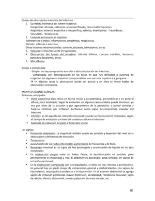 ! 81!
Causas*de*obstrucción*mecánica*del*intestino*
1. Estrechez*intrínseca*del*lumen*intestinal:**
Congénitas:*atresias,*estenosis,*ano*imperforado,*otras*malformaciones.***
Adquiridas:*enteritis*específica*o*inespecífico,*actínica,*diverticulitis.**Traumáticas.**
Vasculares.**Neoplásicas.**
2. Lesiones*extrínsecas*al*intestino:***
Adherencias*o*bridas:*inflamatorias,*congénitas,*neoplásicas.*
Hernias:*internas*o*externas.***
Otras*lesiones*extraintestinales:*tumores,abscesos,*hematomas,*otras.*
3. Vólvulos:*El*más*frecuente*en*Sigmoides.*
4. Obstrucción* del* lumen* del* intestino:* cálculos* biliares,* cuerpos* extraños,* bezoares,*
parásitos,*fecalomas,*otros.*
5. Misceláneos.*
*
Simple*o*complicada:**
b*Simple:*no*hay*compromiso*vascular*o*de*la*circulación*del*intestino.*
b* Complicada:* con* estrangulación* en* los* casos* en* que* hay* dificultad* o* ausencia* de*
irrigación*del*segmento*intestinal*comprometido,*con*necrosis*isquémica*y*gangrena.**
!* En* algunos* casos* la* obstrucción* puede* ser* parcial* y* en* ellos* es* mejor* hablar* de*
obstrucción*incompleta.*
*
MANIFESTACIONES*CLÍNICAS:**
Síntomas*principales:*
• dolor* abdominal* tipo* cólico* en* forma* inicial* y* característica,* periumbilical* o* en* general*
difuso,*poco*localizado.*Según*la*evolución,*en*algunos*casos*el*dolor*puede*disminuir,*ya*
sea* por* alivio* de* la* oclusión* o* por* agotamiento* de* la* peristalsis,* o* puede* cambiar* y*
hacerse* continuo* por* irritación* peritoneal* como* signo* de*compromiso* vascular* del*
intestino*
• Vómitos:*es*de*aspecto*de*retención*intestinal*y*puede*ser*francamente*fecaloídeo,*según*
el*tiempo*de*evolución*y*el*nivel*de*la*obstrucción*en*el*intestino.*
• Ausencia*de*expulsión*de*gases*y*heces*por*el*ano.**
*
Los*signos:*
• Distensión*abdominal.*La*magnitud*también*puede*ser*variable*y*depender*del*nivel*de*la*
obstrucción*y*del*tiempo*de*evolución.*
• Timpanismo*
• auscultación*de*los*ruidos*intestinales*aumentados*de*frecuencia*y*de*tono.**
• Bazuqueo*intestinal*es*un*signo*de*ileo*prolongado*y*acumulación*de*líquido*en*las*asas*
intestinales.*
• En* obstrucción* simple* suele* no* haber* fiebre,* la* deshidratación* es* variable,* pero*
generalmente*es*moderada*a*leve.*El*abdomen*es*depresible,*poco*sensible,*sin*signos*de*
irritación*peritoneal.**
• En*la*obstrucción*complicada*con*estrangulación,*el*dolor*es*más*intenso*y*permanente,*
en*general*hay*un*grado*mayor*de*compromiso*general*y*deshidratación,*con*signos*de*
hipovolemia,*taquicardia*y*tendencia*a*la*hipotensión.*En*el*examen*abdominal*se*agrega*
signos*de*irritación*peritoneal,*mayor*distensión,*sensibilidad,*resistencia*muscular,*signo*
de*rebote,*silencio*abdominal,*a*veces*palpación*de*masa*de*asas,*etc.*
 