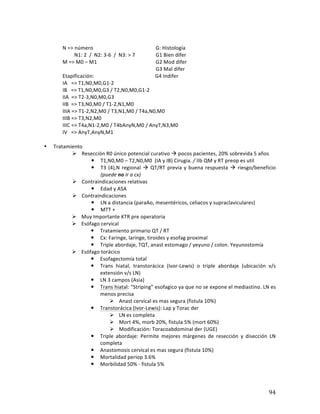 ! 94!
*
N*=>*número**************************************** G:*Histología*
*********N1:*2**/**N2:*3b6**/**N3:*>*7************* G1*Bien*difer*
M*=>*M0*–*M1***************************************** G2*Mod*difer*
*************************************************************** G3*Mal*difer*
Etapificación:***********************************************G4*Indifer*
IA***=>*T1,N0,M0,G1b2*****************************************
IB***=>*T1,N0,M0,G3*/*T2,N0,M0,G1b2*
IIA**=>*T2b3,N0,M0,G3*
IIB**=>*T3,N0,M0*/*T1b2,N1,M0*
IIIA*=>*T1b2,N2,M0*/*T3,N1,M0*/*T4a,N0,M0*
IIIB*=>*T3,N2,M0*
IIIC*=>*T4a,N1b2,M0*/*T4bAnyN,M0*/*AnyT,N3,M0*
IV***=>*AnyT,AnyN,M1*
*
• Tratamiento*
# Resección*R0*único*potencial*curativo*!*pocos*pacientes,*20%*sobrevida*5*años*
! T1,N0,M0*–*T2,N0,M0**(IA*y*IB)*Cirugia.2/*IIb*QM*y*RT*preop*es*util*
! T3*(4),N*regional*!*QT/RT*previa*y*buena*respuesta*!*riesgo/beneficio*
(puede2no2ir2a2cx)22*
# Contraindicaciones*relativas*
! Edad*y*ASA*
# Contraindicaciones**
! LN*a*distancia*(paraAo,*mesentéricos,*celiacos*y*supraclaviculares)*
! MTT*+*
# Muy*Importante*KTR*pre*operatoria*
# Esófago*cervical*
! Tratamiento*primario*QT*/*RT*
! Cx:*Faringe,*laringe,*tiroides*y*esofag*proximal*
! Triple*abordaje,*TQT,*anast*estomago*/*yeyuno*/*colon.*Yeyunostomía*
# Esófago*torácico*
! Esofagectomía*total*
! Trans* hiatal,* transtorácica* (IvorbLewis)* o* triple* abordaje* (ubicación* v/s*
extensión*v/s*LN)*
! LN*3*campos*(Asia)**
! Trans*hiatal:*“Striping”*esofagico*ya*que*no*se*expone*el*mediastino.*LN*es*
menos*precisa*
# Anast*cervical*es*mas*segura*(fistula*10%)*
! Transtorácica*(IvorbLewis):*Lap*y*Torac*der*
# LN*es*completa**
# Mort*4%,*morb*20%,*fistula*5%*(mort*60%)*
# Modificación:*Toracoabdominal*der*(UGE)*
! Triple* abordaje:* Permite* mejores* márgenes* de* resección* y* disección* LN*
completa*
! Anastomosis*cervical*es*mas*segura*(fistula*10%)*
! Mortalidad*periop*3.6%*
! Morbilidad*50%*b*fistula*5%*
*
 