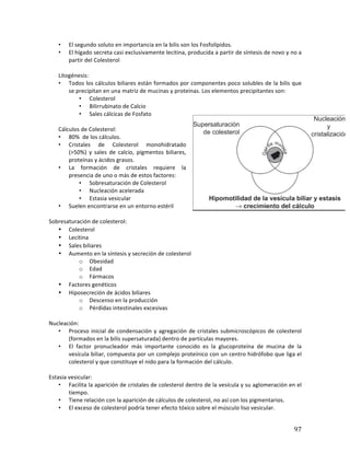 ! 97!
• El*segundo*soluto*en*importancia*en*la*bilis*son*los*Fosfolípidos.*
• El*hígado*secreta*casi*exclusivamente*lecitina,*producida*a*partir*de*síntesis*de*novo*y*no*a*
partir*del*Colesterol*
*
Litogénesis:*
• Todos*los*cálculos*biliares*están*formados*por*componentes*poco*solubles*de*la*bilis*que*
se*precipitan*en*una*matriz*de*mucinas*y*proteínas.*Los*elementos*precipitantes*son:*
• Colesterol*
• Bilirrubinato*de*Calcio*
• Sales*cálcicas*de*Fosfato*
*
Cálculos*de*Colesterol:*
• 80%**de*los*cálculos.**
• Cristales* de* Colesterol* monohidratado*
(>50%)* y* sales* de* calcio,* pigmentos* biliares,*
proteínas*y*ácidos*grasos.*
• La* formación* de* cristales* requiere* la*
presencia*de*uno*o*más*de*estos*factores:*
• Sobresaturación*de*Colesterol*
• Nucleación*acelerada*
• Estasia*vesicular*
• Suelen*encontrarse*en*un*entorno*estéril*
*
Sobresaturación*de*colesterol:*
• Colesterol*
• Lecitina*
• Sales*biliares*
• Aumento*en*la*síntesis*y*secreción*de*colesterol*
o Obesidad*
o Edad*
o Fármacos*
• Factores*genéticos*
• Hiposecreción*de*ácidos*biliares*
o Descenso*en*la*producción*
o Pérdidas*intestinales*excesivas*
*
Nucleación:*
• Proceso*inicial*de*condensación*y*agregación*de*cristales*submicroscópicos*de*colesterol*
(formados*en*la*bilis*supersaturada)*dentro*de*partículas*mayores.*
• El* factor* pronucleador* más* importante* conocido* es* la* glucoproteína* de* mucina* de* la*
vesícula*biliar,*compuesta*por*un*complejo*proteínico*con*un*centro*hidrófobo*que*liga*el*
colesterol*y*que*constituye*el*nido*para*la*formación*del*cálculo.*
*
Estasia*vesicular:*
• Facilita*la*aparición*de*cristales*de*colesterol*dentro*de*la*vesícula*y*su*aglomeración*en*el*
tiempo.*
• Tiene*relación*con*la*aparición*de*cálculos*de*colesterol,*no*así*con*los*pigmentarios.*
• El*exceso*de*colesterol*podría*tener*efecto*tóxico*sobre*el*músculo*liso*vesicular.*
 