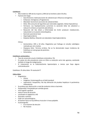 ! 98!
Colelitiasis:*
• Alta*incidencia:*60%*de*las*mujeres*y*30%*de*los*hombres*sobre*50*años.*
• Factores*de*riesgo:*
– Sexo*femenino:*Sobresaturación*de*colesterol*por*influencia*estrogénica.*
– Embarazo:*Estrógenos*y*Progesterona*
– Obesidad:*Aumenta*la*secreción*de*colesterol*biliar.*
– Dieta:*Alto*consumo*de*legumbres*por*esteroides*vegetales.*Dietas*hipocalóricas*
– Fármacos:* Los* hipolipemiantes* aumentan* la* secreción* biliar* de* colesterol* y*
reducen*la*síntesis*y*el*pool*de*sales*biliares.*
– Resección* del* ileo* distal* y* Enfermedad* de* Crohn* producen* malabsorción,*
reduciendo*la*circulación*enterohepática.*
– Nutrición*parenteral*total.*
– Hipertrigliceridemia*
– Diabetes*Mellitus:*Relación*con*obesidad*e*hipertrigliceridemia*
*
* Clínica:*
– Asintomática:* 45%* a* 10* años.* Diagnóstico* por* hallazgo* en* estudio* radiológico*
realizado*por*otro*motivo.*
– Dispepsia* biliar:* Término* errático.* No* se* ha* demostrado* mayor* incidencia* de*
Colelitiasis*en*este*grupo*de*pacientes.*
– Sintomática*
*
Colelitiasis(asintomática:**
• Tasa*de*conversión*anual*a*Colelitiasis*sintomática:*5%.*
• En*países*de*alta*prevalencia*como*en*Chile*su*evolución*sería*más*agresiva,*existiendo*
también*el*riesgo*de*malignización.*
• El* tratamiento* es* la* Colecistectomía* laparoscópica* a* menos* que* haya* alguna*
contraindicación*
*
Colelitiasis*!*cólico*biliar*!*resolución??*
*
Cólico(biliar:*
• Diagnóstico:*
– Clínica*
– Imágenes:*Ecotomografía*es*el*Gold*standard*
– Laboratorio:*Inespecífico.*No*hay*alteración*de*pruebas*hepáticas*ni*parámetros*
inflamatorios*
• Se*produce*por*obstrucción*a*nivel*de*conducto*cístico*o*bacinete.*
• Postprandial.*Precipitado*por*comidas*grasas*
• Inicio*agudo*o*gradual*
• Hasta*6*horas*de*duración*
• Localizado*en*epigastrio*o*HD*
• Asociado*a*vómitos**
• Cede*con*anticolinérgicos*
• Al*Examen*físico*no*hay*defensa*muscular*ni*masa*palpable.*
• Ecotomografía:*
– Es*el*examen*de*elección*
– No*invasivo*
 