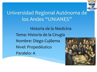 Universidad Regional Autónoma de
los Andes “UNIANES”
Historia de la Medicina
Tema: Historia de la Cirugía
Nombre: Diego Cujilema
Nivel: Propedéutico
Paralelo: A
 