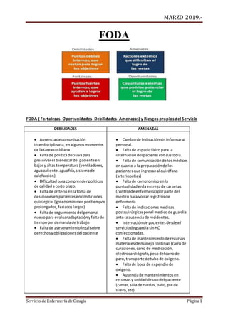 MARZO 2019.-
Servicio de Enfermería de Cirugía Página 1
FODA
FODA ( Fortalezas- Oportunidades- Debilidades- Amenazas) y Riesgos propios del Servicio
DEBILIDADES AMENAZAS
 Ausenciade comunicación
Interdisciplinaria,enalgunosmomentos
de la tarea cotidiana
 Faltade políticadecisivapara
preservarel bienestardel pacienteen
bajasy altas temperatura(ventiladores,
agua caliente,aguafría,sistemade
calefacción)
 Dificultadparacomprenderpolíticas
de calidada corto plazo.
 Faltade criterioenlatoma de
desicionesenpacientesencondiciones
quirúrgicas(goteosminimosportiempos
prolongados,feriadoslargos)
 Faltade seguimientodel personal
nuevopara evaluaradaptaciónyfaltade
tiempopordemandade trabajo.
 Faltade asesoramientolegal sobre
derechosyobligacionesdelpaciente
 Cambiode indicaciónsininformaral
personal.
 Faltade espaciofísicopara la
internacióndel paciente concustodia.
 Faltade comunicaciónde losmédicos
encuanto a la preparaciónde los
pacientesque ingresanal quirófano
(arteriopatias)
 Faltade compromisoenla
puntualidadenlaentregade carpetas
(control de enfermería) porparte del
medicopara volcarregistrosde
enfermería.
 Faltade indicacionesmedicas
postquirúrgicasporel medicode guardia
ante la ausenciade recidentes.
 Internaciónde pacientesdesde el
serviciode guardiasinHC
confeccionadas.
 Faltade mantenimientode recursos
materialesde manejocontinuo (carrode
curaciones,carro de medicación,
electrocardiógrafo,pesodel carrode
paro, transporte de tubode oxigeno.
 Faltade boca de expendiode
oxigeno.
 Ausenciade mantenimientosen
recursosy unidadde usodel paciente
(camas,sillade ruedas,baño,pie de
suero,etc)
 