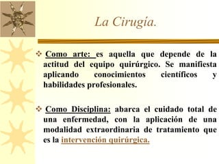 La Cirugía.
 Como arte: es aquella que depende de la
actitud del equipo quirúrgico. Se manifiesta
aplicando conocimientos científicos y
habilidades profesionales.
 Como Disciplina: abarca el cuidado total de
una enfermedad, con la aplicación de una
modalidad extraordinaria de tratamiento que
es la intervención quirúrgica.
 