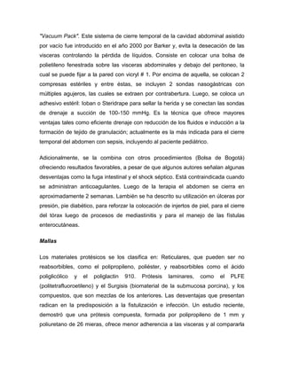 "Vacuum Pack". Este sistema de cierre temporal de la cavidad abdominal asistido
por vacío fue introducido en el año 2000 por Barker y, evita la desecación de las
visceras controlando la pérdida de líquidos. Consiste en colocar una bolsa de
polietileno fenestrada sobre las visceras abdominales y debajo del peritoneo, la
cual se puede fijar a la pared con vicryl # 1. Por encima de aquella, se colocan 2
compresas estériles y entre éstas, se incluyen 2 sondas nasogástricas con
múltiples agujeros, las cuales se extraen por contrabertura. Luego, se coloca un
adhesivo estéril: Ioban o Steridrape para sellar la herida y se conectan las sondas
de drenaje a succión de 100-150 mmHg. Es la técnica que ofrece mayores
ventajas tales como eficiente drenaje con reducción de los fluidos e inducción a la
formación de tejido de granulación; actualmente es la más indicada para el cierre
temporal del abdomen con sepsis, incluyendo al paciente pediátrico.
Adicionalmente, se la combina con otros procedimientos (Bolsa de Bogotá)
ofreciendo resultados favorables, a pesar de que algunos autores señalan algunas
desventajas como la fuga intestinal y el shock séptico. Está contraindicada cuando
se administran anticoagulantes. Luego de la terapia el abdomen se cierra en
aproximadamente 2 semanas. Lambién se ha descrito su utilización en úlceras por
presión, pie diabético, para reforzar la colocación de injertos de piel, para el cierre
del tórax luego de procesos de mediastinitis y para el manejo de las fístulas
enterocutáneas.
Mallas
Los materiales protésicos se los clasifica en: Reticulares, que pueden ser no
reabsorbibles, como el polipropileno, poliéster, y reabsorbibles como el ácido
poliglicólico

y

el

poliglactin

910.

Prótesis

laminares,

como

el

PLFE

(politetrafluoroetileno) y el Surgisis (biomaterial de la submucosa porcina), y los
compuestos, que son mezclas de los anteriores. Las desventajas que presentan
radican en la predisposición a la fistulización e infección. Un estudio reciente,
demostró que una prótesis compuesta, formada por polipropileno de 1 mm y
poliuretano de 26 mieras, ofrece menor adherencia a las visceras y al compararla

 