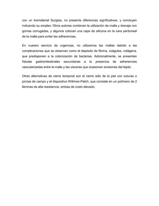 con un biomaterial Surgisis, no presenta diferencias significativas, y concluyen
indicando su empleo. Otros autores combinan la utilización de malla y drenaje con
gomas corrugadas, y algunos colocan una capa de silicona en la cara peritoneal
de la malla para evitar las adherencias.
En nuestro servicio de urgencias, no utilizamos las mallas debido a las
complicaciones que se observan como el depósito de fibrina, coágulos, colágena,
que predisponen a la colonización de bacterias. Adicionalmente, se presentan
fístulas

gastrointestinales

secundarias

a

la

presencia

de

adherencias

vascularizadas entre la malla y las visceras que ocasionan erosiones del tejido.
Otras alternativas de cierre temporal son el cierre sólo de la piel con suturas o
pinzas de campo y el dispositivo Wittman-Patch, que consiste en un polímero de 2
láminas de alta resistencia, ambas de costo elevado.

 