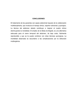 CONCLUSIONES
El tratamiento de los pacientes con sepsis abdominal requiere de la colaboración
multidisciplinaria, que involucra el manejo clínico, soporte nutricional y quirúrgico.
La técnica del abdomen abierto contribuye a mejorar el cuadro clínico
disminuyendo la mortalidad. El empleo de la Bolsa de Bogotá, es una alternativa
adecuada para el cierre temporal del abdomen, de bajo costo, fácilmente
reproducible y que se la puede combinar con otras técnicas quirúrgicas. La
mortalidad observada es secundaria a las complicaciones por la disfunción
multiorgánica.

 
