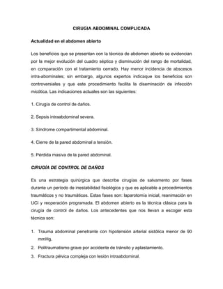 CIRUGIA ABDOMINAL COMPLICADA
Actualidad en el abdomen abierto
Los beneficios que se presentan con la técnica de abdomen abierto se evidencian
por la mejor evolución del cuadro séptico y disminución del rango de mortalidad,
en comparación con el tratamiento cerrado. Hay menor incidencia de abscesos
intra-abominales; sin embargo, algunos expertos indicaque los beneficios son
controversiales y que este procedimiento facilita la diseminación de infección
micótica. Las indicaciones actuales son las siguientes:
1. Cirugía de control de daños.
2. Sepsis intraabdominal severa.
3. Síndrome compartimental abdominal.
4. Cierre de la pared abdominal a tensión.
5. Pérdida masiva de la pared abdominal.
CIRUGÍA DE CONTROL DE DAÑOS
Es una estrategia quirúrgica que describe cirugías de salvamento por fases
durante un período de inestabilidad fisiológica y que es aplicable a procedimientos
traumáticos y no traumáticos. Estas fases son: laparotomía inicial, reanimación en
UCI y reoperación programada. El abdomen abierto es la técnica clásica para la
cirugía de control de daños. Los antecedentes que nos llevan a escoger esta
técnica son:
1. Trauma abdominal penetrante con hipotensión arterial sistólica menor de 90
mmHg.
2. Politraumatismo grave por accidente de tránsito y aplastamiento.
3. Fractura pélvica compleja con lesión intraabdominal.

 