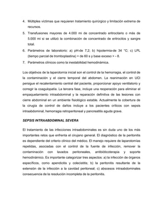 4. Múltiples víctimas que requieren tratamiento quirúrgico y limitación extrema de
recursos.
5. Transfusiones mayores de 4.000 mi de concentrado eritrocitario o más de
5.000 mi si se utilizó la combinación de concentrado de eritrocitos y sangre
total.
6. Parámetros de laboratorio: a) pH-de 7,2; b) hipotermia-de 34 °C; c) LPL
(tiempo parcial de tromboplastina) + de 60 s y base exceso > - 8.
7. Parámetros clínicos como la inestabilidad hemodinámica.
Los objetivos de la laparotomía inicial son el control de la hemorragia, el control de
la contaminación y el cierre temporal del abdomen. La reanimación en UCI
persigue el recalentamiento central del paciente, proporcionar apoyo ventilatorio y
corregir la coagulopatía. La tercera fase, incluye una reoperación para eliminar el
empaquetamiento intraabdominal y la reparación definitiva de las lesiones con
cierre abdominal en un ambiente fisiológico estable. Actualmente la cobertura de
la cirugía de control de daños incluye a los pacientes críticos con sepsis
intraabdominal, hemorragia retroperitoneal y pancreatitis aguda grave.
SEPSIS INTRAABDOMINAL SEVERA
El tratamiento de las infecciones intraabdominales es sin duda uno de los más
importantes retos que enfrenta el cirujano general. El diagnóstico de la peritonitis
es dependiente del criterio clínico del médico. El manejo requiere de laparotomías
repetidas, asociadas con el control de la fuente de infección, remover la
contaminación

con

lavados

peritoneales,

antibióticoterapia

y

soporte

hemodinámico. Es importante categorizar tres aspectos: a) la infección de órganos
específicos, como apendicitis y colecistitis; b) la peritonitis resultante de la
extensión de la infección a la cavidad peritoneal; c) abscesos intraabdominales
consecuencia de la resolución incompleta de la peritonitis.

 