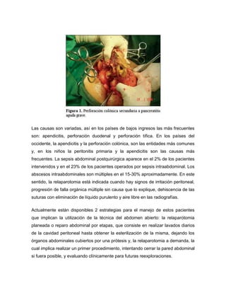 Las causas son variadas, así en los países de bajos ingresos las más frecuentes
son: apendicitis, perforación duodenal y perforación tífica. En los países del
occidente, la apendicitis y la perforación colónica, son las entidades más comunes
y, en los niños la peritonitis primaria y la apendicitis son las causas más
frecuentes. La sepsis abdominal postquirúrgica aparece en el 2% de los pacientes
intervenidos y en el 23% de los pacientes operados por sepsis intraabdominal. Los
abscesos intraabdominales son múltiples en el 15-30% aproximadamente. En este
sentido, la relaparotomia está indicada cuando hay signos de irritación peritoneal,
progresión de falla orgánica múltiple sin causa que lo explique, dehiscencia de las
suturas con eliminación de líquido purulento y aire libre en las radiografías.
Actualmente están disponibles 2 estrategias para el manejo de estos pacientes
que implican la utilización de la técnica del abdomen abierto: la relaparotomia
planeada o reparo abdominal por etapas, que consiste en realizar lavados diarios
de la cavidad peritoneal hasta obtener la esterilización de la misma, dejando los
órganos abdominales cubiertos por una prótesis y, la relaparotomia a demanda, la
cual implica realizar un primer procedimiento, intentando cerrar la pared abdominal
si fuera posible, y evaluando clínicamente para futuras reexploraciones.

 