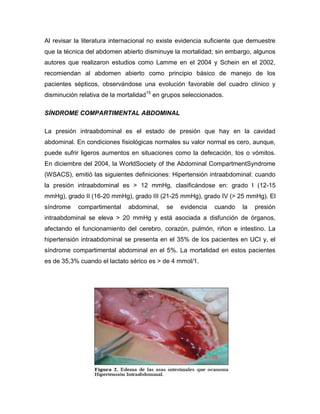 Al revisar la literatura internacional no existe evidencia suficiente que demuestre
que la técnica del abdomen abierto disminuye la mortalidad; sin embargo, algunos
autores que realizaron estudios como Lamme en el 2004 y Schein en el 2002,
recomiendan al abdomen abierto como principio básico de manejo de los
pacientes sépticos, observándose una evolución favorable del cuadro clínico y
disminución relativa de la mortalidad15 en grupos seleccionados.
SÍNDROME COMPARTIMENTAL ABDOMINAL
La presión intraabdominal es el estado de presión que hay en la cavidad
abdominal. En condiciones fisiológicas normales su valor normal es cero, aunque,
puede sufrir ligeros aumentos en situaciones como la defecación, tos o vómitos.
En diciembre del 2004, la WorldSociety of the Abdominal CompartmentSyndrome
(WSACS), emitió las siguientes definiciones: Hipertensión intraabdominal: cuando
la presión intraabdominal es > 12 mmHg, clasificándose en: grado I (12-15
mmHg), grado II (16-20 mmHg), grado III (21-25 mmHg), grado IV (> 25 mmHg). El
síndrome

compartimental

abdominal,

se

evidencia

cuando

la

presión

intraabdominal se eleva > 20 mmHg y está asociada a disfunción de órganos,
afectando el funcionamiento del cerebro, corazón, pulmón, riñon e intestino. La
hipertensión intraabdominal se presenta en el 35% de los pacientes en UCI y, el
síndrome compartimental abdominal en el 5%. La mortalidad en estos pacientes
es de 35,3% cuando el lactato sérico es > de 4 mmol/1.

 