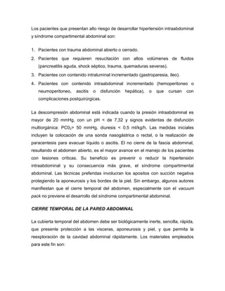 Los pacientes que presentan alto riesgo de desarrollar hipertensión intraabdominal
y síndrome compartimental abdominal son:
1. Pacientes con trauma abdominal abierto o cerrado.
2. Pacientes que requieren resucitación con altos volúmenes de fluidos
(pancreatitis aguda, shock séptico, trauma, quemaduras severas).
3. Pacientes con contenido intraluminal incrementado (gastroparesia, íleo).
4. Pacientes con contenido intraabdominal incrementado (hemoperitoneo o
neumoperitoneo,

ascitis

o

disfunción

hepática),

o

que

cursan

con

complicaciones postquirúrgicas.
La descompresión abdominal está indicada cuando la presión intraabdominal es
mayor de 20 mmHg, con un pH < de 7,32 y signos evidentes de disfunción
multiorgánica: PC02> 50 mmHg, diuresis < 0,5 ml/kg/h. Las medidas iniciales
incluyen la colocación de una sonda nasogástrica o rectal, o la realización de
paracentesis para evacuar líquido o ascitis. El no cierre de la fascia abdominal,
resultando el abdomen abierto, es el mayor avance en el manejo de los pacientes
con lesiones críticas. Su beneficio es prevenir o reducir la hipertensión
intraabdominal y su consecuencia más grave, el síndrome compartimental
abdominal. Las técnicas preferidas involucran los apositos con succión negativa
protegiendo la aponeurosis y los bordes de la piel. Sin embargo, algunos autores
manifiestan que el cierre temporal del abdomen, especialmente con el vacuum
pack no previene el desarrollo del síndrome compartimental abdominal.
CIERRE TEMPORAL DE LA PARED ABDOMINAL
La cubierta temporal del abdomen debe ser biológicamente inerte, sencilla, rápida,
que presente protección a las visceras, aponeurosis y piel, y que permita la
reexploración de la cavidad abdominal rápidamente. Los materiales empleados
para este fin son:

 