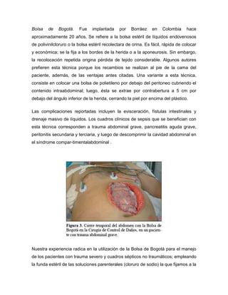 Bolsa

de

Bogotá.

Fue

implantada

por

Borráez

en

Colombia

hace

aproximadamente 20 años. Se refiere a la bolsa estéril de líquidos endovenosos
de polivinilcloruro o la bolsa estéril recolectara de orina. Es fácil, rápida de colocar
y económica; se la fija a los bordes de la herida o a la aponeurosis. Sin embargo,
la recolocación repetida origina pérdida de tejido considerable. Algunos autores
prefieren esta técnica porque los recambios se realizan al pie de la cama del
paciente, además, de las ventajas antes citadas. Una variante a esta técnica,
consiste en colocar una bolsa de polietileno por debajo del peritoneo cubriendo el
contenido intraabdominal; luego, ésta se extrae por contrabertura a 5 cm por
debajo del ángulo inferior de la herida, cerrando la piel por encima del plástico.
Las complicaciones reportadas incluyen la evisceración, fístulas intestinales y
drenaje masivo de líquidos. Los cuadros clínicos de sepsis que se benefician con
esta técnica corresponden a trauma abdominal grave, pancreatitis aguda grave,
peritonitis secundaria y terciaria, y luego de descomprimir la cavidad abdominal en
el síndrome compar-timentalabdominal .

Nuestra experiencia radica en la utilización de la Bolsa de Bogotá para el manejo
de los pacientes con trauma severo y cuadros sépticos no traumáticos; empleando
la funda estéril de las soluciones parenterales (cloruro de sodio) la que fijamos a la

 