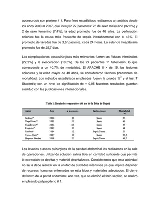 aponeurosis con prolene # 1. Para fines estadísticos realizamos un análisis desde
los años 2003 al 2007, que incluyen 27 pacientes: 25 de sexo masculino (92,6%) y
2 de sexo femenino (7,4%); la edad promedio fue de 46 años. La perforación
colónica fue la causa más frecuente de sepsis intraabdominal con el 43%. El
promedio de lavados fue de 3,6/ paciente, cada 24 horas. La estancia hospitalaria
promedio fue de 25,7 días.
Las complicaciones postquirúrgicas más relevantes fueron las fístulas intestinales
(22,2%) y la evisceración (18,5%). De los 27 pacientes 11 fallecieron, lo que
corresponde a un 40,7% de mortalidad. El APACHE II > de 15, las lesiones
colónicas y la edad mayor de 40 años, se consideraron factores predictores de
mortalidad. Los métodos estadísticos empleados fueron la prueba % 2 y el test T
Student's; con un nivel de significación de = 0,05 Nuestros resultados guardan
similitud con las publicaciones internacionales.

Los lavados o aseos quirúrgicos de la cavidad abdominal los realizamos en la sala
de operaciones, utilizando solución salina tibia en cantidad suficiente que permita
la extracción de detritus y material desvitalizado. Consideramos que esta actividad
no se la debe realizar en la unidad de cuidados intensivos ya que implica disponer
de recursos humanos entrenados en esta labor y materiales adecuados. El cierre
definitivo de la pared abdominal, una vez, que se eliminó el foco séptico, se realizó
empleando polipropileno # 1.

 