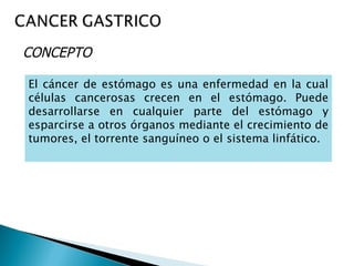 CONCEPTO

El cáncer de estómago es una enfermedad en la cual
células cancerosas crecen en el estómago. Puede
desarrollarse en cualquier parte del estómago y
esparcirse a otros órganos mediante el crecimiento de
tumores, el torrente sanguíneo o el sistema linfático.
 