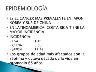    ES EL CANCER MAS PREVALENTE EN JAPON,
    KOREA Y SUR DE CHINA
   EN LATINOAMERICA, COSTA RICA TIENE LA
    MAYOR INCIDENCIA
   INCIDENCIA:
    ◦ USA       1.40
    ◦ CHINA     3.36
    ◦ JAPON     11.78
   Los grupos de edad más afectados son la
    séptima y octava década de la vida en
    promedio 65 años
 