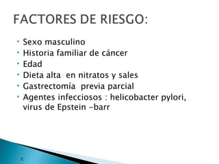    Sexo masculino
   Historia familiar de cáncer
   Edad
   Dieta alta en nitratos y sales
   Gastrectomía previa parcial
   Agentes infecciosos : helicobacter pylori,
    virus de Epstein -barr




    c
 