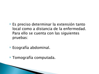    Es preciso determinar la extensión tanto
    local como a distancia de la enfermedad.
    Para ello se cuenta con las siguientes
    pruebas:

   Ecografía abdominal.

   Tomografía computada.
 