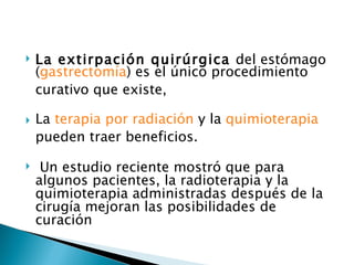    La extirpación quirúrgica del estómago
    (gastrectomía) es el único procedimiento
    curativo que existe,

   La terapia por radiación y la quimioterapia
    pueden traer beneficios.

    Un estudio reciente mostró que para
    algunos pacientes, la radioterapia y la
    quimioterapia administradas después de la
    cirugía mejoran las posibilidades de
    curación
 