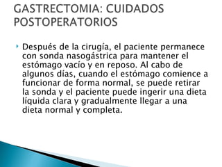    Después de la cirugía, el paciente permanece
    con sonda nasogástrica para mantener el
    estómago vacío y en reposo. Al cabo de
    algunos días, cuando el estómago comience a
    funcionar de forma normal, se puede retirar
    la sonda y el paciente puede ingerir una dieta
    líquida clara y gradualmente llegar a una
    dieta normal y completa.
 