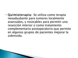    Quimioterapia: Se utiliza como terapia
    neoadyubante para tumores localmente
    avanzados, y resecables para permitir una
    resección interior o como tratamiento
    complementario postoperatorio que permite
    en algunos grupos de pacientes mejorar la
    sobrevida.
 