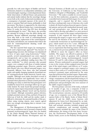generally live with some degree of bladder and bowel
dysfunction, limited or no independent ambulation, and
ventriculomegaly requiring a ventriculoperitoneal shunt.
Serial observations of affected fetuses and postmortem
and animal studies indicate that the neurologic damage
occurs both as the result of abnormal neurulation and as
a consequence of prenatal exposure of the neural ele-
ments to amniotic fluid and trauma attributable to fetal
movement. This theory is supported by the observation
that only half of affected fetuses have ventriculomegaly
before 24 weeks, but more than 90% have developed
ventriculomegaly by term.67
This theory also provides
the rationale for trying to close the defect during mid-
gestation. Because additional neurologic damage can
occur after birth as the result of ventriculoperitoneal
shunt malfunction, replacement of the ventriculoperito-
neal shunt, and infection, any treatment that reduces the
need for ventriculoperitoneal shunting would also
improve outcome.
The first reported fetal surgery for meningomye-
locele used a laparoscopic approach68
but, because of
disappointing outcomes, this technique was abandoned
in favor of open repair using hysterotomy.69
Subse-
quently, several nonrandomized case series reported
retrospectively and at least two prospective cohort
studies have been published, totaling more than 270
cases worldwide,70
in which outcomes after prenatal
surgery were compared with those of similar patients
undergoing postnatal repair. However, patients (and
their fetuses) who were offered antenatal surgery were
frequently different from those who had postnatal
repair, and rapidly changing standards of postnatal care
for meningomyelocele made historical controls unac-
ceptable. Although most studies described reversal of
hindbrain herniation and significantly lower rates of
postnatal shunt placement in fetuses treated prenatally,
including one study in which the fetal participants were
stratified by lesion level, neurologic follow-up was gen-
erally limited. No study found that prenatal meningo-
myelocele repair improved postnatal urologic function,
and data regarding ultimate bowel and leg function
were limited. Although nonrandom patient selection,
multiple potential sources of bias, and lack of long-term
follow-up of both the child and the mother made it
difficult to determine the potential benefits of this pro-
cedure using existing reports, most experts agreed
there was enough encouraging data to warrant a ran-
domized trial.
The Management of Myelomeningocele Study
trial was an ambitious trial of prenatal compared with
postnatal myelomeningocele repair that was funded
by the Eunice Kennedy Shriver National Institute of
Child Health and Human Development and the
National Institutes of Health and was conducted at
the University of California in San Francisco, the
Children’s Hospital of Philadelphia, and Vanderbilt
University.71
The study is notable for several reasons.
It was the first multicenter, prospective, randomized
controlled trial of maternal-fetal surgery for myelome-
ningocele, and it required that all three centers
develop a multispecialty team of clinicians who could
evaluate all clinical and psychosocial aspects of poten-
tial patients and provide standardized prenatal, surgi-
cal, and perioperative care. Surgeons at all three
centers had to develop and adhere to a strict protocol
covering every aspect of the surgery and perioperative
treatment. It also required the three major centers
performing this surgery to agree not to offer it outside
the trial for the duration of the study (amounting to
a nationwide moratorium on myelomeningocele sur-
gery), which turned out to be 7 years. Although the
criteria for entry into the trial were stringent, there
was no requirement that fetal leg motion still be pres-
ent, a criterion for previous published series that made
it difficult to assess the surgery’s effect on future
mobility. The surgery was offered to patients at 19.0
weeks to 25.0 weeks of gestation with confirmed
euploid fetuses having myelomeningocele located
between T1 and S1, with evidence of hindbrain her-
niation. Women randomized to prenatal surgery had
to stay in the vicinity of their assigned center from the
time of the initial surgery until delivery at 37 weeks;
those assigned to postnatal surgery were required to
return to their center at 37 weeks for delivery, with the
newborn’s postnatal repair performed by the same
team that performed the prenatal repairs. Importantly,
all children in the study underwent physical and neu-
rologic examinations and developmental testing at 12
months and 30 months of age by trained independent
pediatricians and psychologists who were unaware of
the child’s surgical assignment.
The first primary outcome of the study, evaluated
at 12 months of age, was a composite of fetal or
neonatal death or the need for a cerebrospinal shunt.
The second primary outcome, assessed at 30 months
of age, was a composite score of the Mental Devel-
opment Index of the Bayley Scales of Infant Devel-
opment II and the child’s motor function with
adjustment for lesion level (determined by an inde-
pendent group of radiologists). Secondary maternal,
fetal, and neonatal outcomes included surgical and
obstetric complications and neonatal morbidity.
Infant outcomes included the status of the Chiari II
malformation, the timing of the first shunt, locomo-
tion, the Psychomotor Development Index of the
Bayley Scales, scores on the Peabody Developmental
826 Wenstrom and Carr Review of Fetal Surgery OBSTETRICS & GYNECOLOGY
 