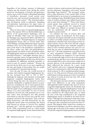 Regardless of the etiology, intrusion of abdominal
contents into the thoracic cavity during the critical
period for development of bronchi and pulmonary
arteries (up to week 16) leads to diminished branching
of bronchioles, decreased overall arterial cross-
sectional area, and increased muscularization of the
pulmonary arterial system.74
This abnormal pulmo-
nary development results in pulmonary hypoplasia
and pulmonary hypertension, the major causes of
morbidity in neonates with congenital diaphragmatic
hernia.
There are three types of congenital diaphragmatic
hernia. The majority (95%) are the Bochdalek type, or
defects of the postero-lateral diaphragm, most of
which are left-sided. Other more rare types include
the Morgagni type (parasternal defect) and defects of
the central tendon.75
Prenatal diagnosis of congenital
diaphragmatic hernia relies on several classic ultra-
sound findings, including abdominal organs (stomach,
intestines, liver) seen in the thoracic cavity, displace-
ment of the heart to the hemithorax contralateral to
the defect, cardiac axis shift, and polyhydramnios.
Approximately two thirds of cases of isolated congen-
ital diaphragmatic hernia are identified in the second
and third trimesters,76
with higher detection rates re-
ported by specialty centers. In approximately 26–58%
of congenital diaphragmatic hernia cases, the hernia is
accompanied by additional unrelated anomalies or
occurs as part of a genetic syndrome.77
Because the
survival rate for these cases is very poor regardless of
the type and timing of intervention, they are usually
not considered for antenatal fetal therapy.
Over the past 30 years, the overall survival of
neonates with isolated congenital diaphragmatic her-
nia has increased from 50% to 70% to 80%.78
Although the diagnosis and treatment of antenatally
diagnosed congenital diaphragmatic hernia have
evolved during this time, the improved survival is
primarily attributable to significant advances in post-
natal care, including the use of extracorporeal mem-
brane oxygenation, nitric oxide, and other modalities.
This has made it more challenging to demonstrate the
efficacy of in utero intervention. In view of current
satisfactory survival rates with postnatal care at a ter-
tiary center, most investigators now offer prenatal
intervention to only the severest cases with the worst
prognosis and lowest life expectancy. Early work uti-
lizing hysterotomy and fetal thoracotomy for dia-
phragmatic hernia repair was promising, but clinical
trials showed no increase in survival over standard
postnatal care,79
and this approach was abandoned.
In the 1990s, experimental work in a sheep model
of congenital diaphragmatic hernia demonstrated that
tracheal occlusion could accelerate fetal lung growth,
prevent pulmonary hypoplasia, and restore normal
physiologic lung function.80
The presumed mecha-
nism is that obstruction of the normal efflux of fetal
lung fluid leads to an increase in transpulmonic pres-
sure, resulting in large, fluid-filled lungs. Early human
trials of tracheal occlusion also utilized hysterotomy
and an open fetal technique.81,82
These trials demon-
strated greater than predicted survival in treated
fetuses (33% compared with 13%, respectively), but
the results were difficult to interpret because they
were not randomized and the majority of cases
resulted in preterm birth.
To minimize the risks of preterm labor and
premature rupture of membranes, the fetal surgery
community developed minimally invasive techniques
to achieve reversible tracheal occlusion.83
In the first
randomized controlled trial of percutaneous fetal tra-
cheal occlusion, fetuses with severe left-side congeni-
tal diaphragmatic hernia were randomly assigned to
either in utero tracheal occlusion (two cases of a tra-
cheal clip, six cases of endotracheal balloon) or stan-
dard care.84
All study pregnancies were delivered by
ex utero intrapartum treatment (EXIT, discussed
below). Enrollment was stopped at 24 cases because
of an unexpectedly high survival rate in the postnatal
treatment group, and there was no demonstrated ben-
efit associated with in utero intervention; a high rate of
preterm delivery in the prenatal intervention group
likely influenced this outcome. In a more recent
trial,85
patients with severe congenital diaphragmatic
hernia were randomized to either fetoscopic endotra-
cheal occlusion (n520) or standard postnatal manage-
ment (n521). Fifty percent of fetuses in the fetoscopic
endotracheal occlusion group survived to 6 months of
age, whereas 6-month survival was only 4.8% in the
postnatal treatment group.
The discrepant outcomes of these two trials likely
result from differences in the study participants.
Although both studies included only cases of “severe”
congenital diaphragmatic hernia, the thresholds used
to define severe congenital diaphragmatic hernia dif-
fered. Congenital diaphragmatic hernia severity has
been estimated by the lung-to-head ratio, in which
the area of the lung contralateral to the congenital
diaphragmatic hernia is divided by the head circum-
ference. Although increasing lung-to-head ratio is gen-
erally associated with improved survival, a wide range
of outcomes after antenatal intervention has been re-
ported. This disparity likely results from variations in
measurement techniques, as well as a spectrum of ges-
tational ages at the time of the surgery, and inclusion
of both left congenital diaphragmatic hernia and right
828 Wenstrom and Carr Review of Fetal Surgery OBSTETRICS & GYNECOLOGY
 