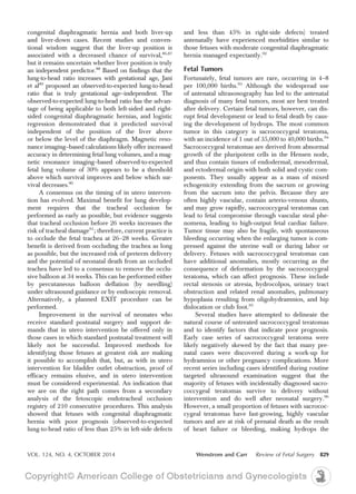 congenital diaphragmatic hernia and both liver-up
and liver-down cases. Recent studies and conven-
tional wisdom suggest that the liver-up position is
associated with a decreased chance of survival,86,87
but it remains uncertain whether liver position is truly
an independent predictor.88
Based on findings that the
lung-to-head ratio increases with gestational age, Jani
et al89
proposed an observed-to-expected lung-to-head
ratio that is truly gestational age–independent. The
observed-to-expected lung-to-head ratio has the advan-
tage of being applicable to both left-sided and right-
sided congenital diaphragmatic hernias, and logistic
regression demonstrated that it predicted survival
independent of the position of the liver above
or below the level of the diaphragm. Magnetic reso-
nance imaging–based calculations likely offer increased
accuracy in determining fetal lung volumes, and a mag-
netic resonance imaging–based observed-to-expected
fetal lung volume of 30% appears to be a threshold
above which survival improves and below which sur-
vival decreases.90
A consensus on the timing of in utero interven-
tion has evolved. Maximal benefit for lung develop-
ment requires that the tracheal occlusion be
performed as early as possible, but evidence suggests
that tracheal occlusion before 26 weeks increases the
risk of tracheal damage91
; therefore, current practice is
to occlude the fetal trachea at 26–28 weeks. Greater
benefit is derived from occluding the trachea as long
as possible, but the increased risk of preterm delivery
and the potential of neonatal death from an occluded
trachea have led to a consensus to remove the occlu-
sive balloon at 34 weeks. This can be performed either
by percutaneous balloon deflation (by needling)
under ultrasound guidance or by endoscopic removal.
Alternatively, a planned EXIT procedure can be
performed.
Improvement in the survival of neonates who
receive standard postnatal surgery and support de-
mands that in utero intervention be offered only in
those cases in which standard postnatal treatment will
likely not be successful. Improved methods for
identifying those fetuses at greatest risk are making
it possible to accomplish that, but, as with in utero
intervention for bladder outlet obstruction, proof of
efficacy remains elusive, and in utero intervention
must be considered experimental. An indication that
we are on the right path comes from a secondary
analysis of the fetoscopic endotracheal occlusion
registry of 210 consecutive procedures. This analysis
showed that fetuses with congenital diaphragmatic
hernia with poor prognosis (observed-to-expected
lung-to-head ratio of less than 25% in left-side defects
and less than 45% in right-side defects) treated
antenatally have experienced morbidities similar to
those fetuses with moderate congenital diaphragmatic
hernia managed expectantly.92
Fetal Tumors
Fortunately, fetal tumors are rare, occurring in 4–8
per 100,000 births.93
Although the widespread use
of antenatal ultrasonography has led to the antenatal
diagnosis of many fetal tumors, most are best treated
after delivery. Certain fetal tumors, however, can dis-
rupt fetal development or lead to fetal death by caus-
ing the development of hydrops. The most common
tumor in this category is sacrococcygeal teratoma,
with an incidence of 1 out of 35,000 to 40,000 births.94
Sacrococcygeal teratomas are derived from abnormal
growth of the pluripotent cells in the Hensen node,
and thus contain tissues of endodermal, mesodermal,
and ectodermal origin with both solid and cystic com-
ponents. They usually appear as a mass of mixed
echogenicity extending from the sacrum or growing
from the sacrum into the pelvis. Because they are
often highly vascular, contain arterio-venous shunts,
and may grow rapidly, sacrococcygeal teratomas can
lead to fetal compromise through vascular steal phe-
nomena, leading to high-output fetal cardiac failure.
Tumor tissue may also be fragile, with spontaneous
bleeding occurring when the enlarging tumor is com-
pressed against the uterine wall or during labor or
delivery. Fetuses with sacrococcygeal teratomas can
have additional anomalies, mostly occurring as the
consequence of deformation by the sacrococcygeal
teratoma, which can affect prognosis. These include
rectal stenosis or atresia, hydrocolpos, urinary tract
obstruction and related renal anomalies, pulmonary
hypoplasia resulting from oligohydramnios, and hip
dislocation or club foot.95
Several studies have attempted to delineate the
natural course of untreated sacrococcygeal teratomas
and to identify factors that indicate poor prognosis.
Early case series of sacrococcygeal teratoma were
likely negatively skewed by the fact that many pre-
natal cases were discovered during a work-up for
hydramnios or other pregnancy complications. More
recent series including cases identified during routine
targeted ultrasound examination suggest that the
majority of fetuses with incidentally diagnosed sacro-
coccygeal teratomas survive to delivery without
intervention and do well after neonatal surgery.96
However, a small proportion of fetuses with sacrococ-
cygeal teratomas have fast-growing, highly vascular
tumors and are at risk of prenatal death as the result
of heart failure or bleeding, making hydrops the
VOL. 124, NO. 4, OCTOBER 2014 Wenstrom and Carr Review of Fetal Surgery 829
 
